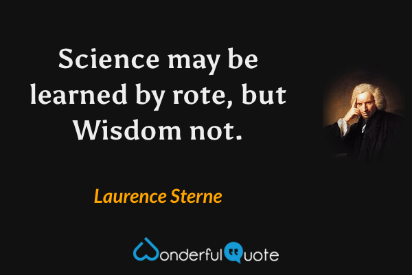 Science may be learned by rote, but Wisdom not. - Laurence Sterne quote.