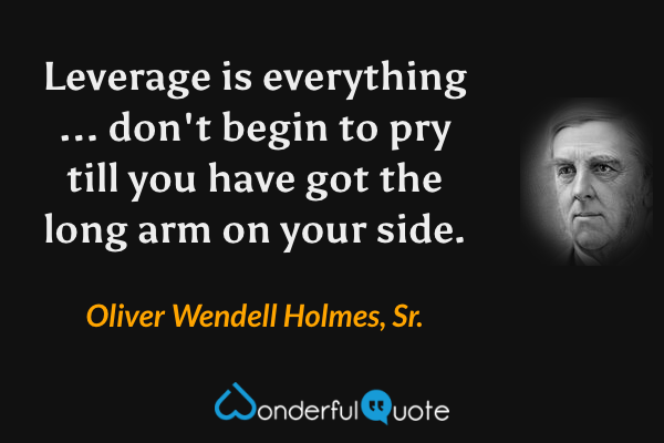 Leverage is everything ... don't begin to pry till you have got the long arm on your side. - Oliver Wendell Holmes, Sr. quote.