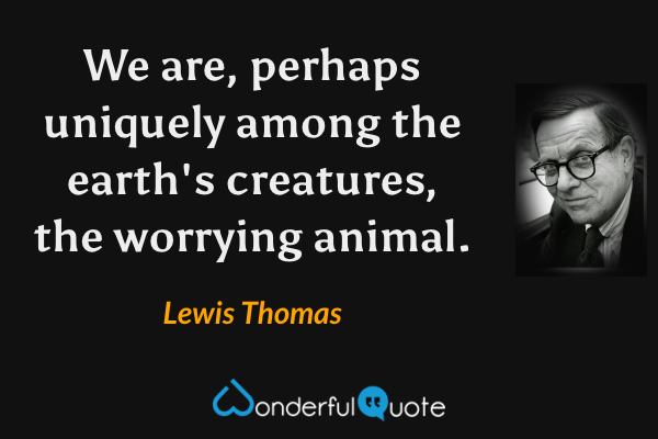 We are, perhaps uniquely among the earth's creatures, the worrying animal. - Lewis Thomas quote.