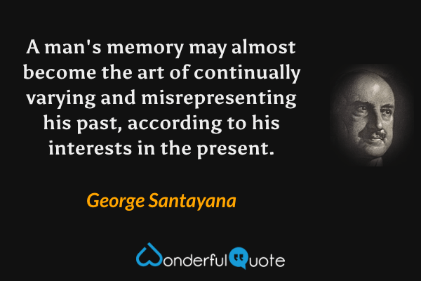 A man's memory may almost become the art of continually varying and misrepresenting his past, according to his interests in the present. - George Santayana quote.