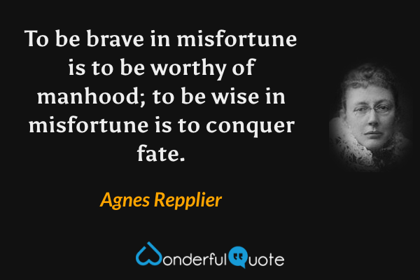 To be brave in misfortune is to be worthy of manhood; to be wise in misfortune is to conquer fate. - Agnes Repplier quote.