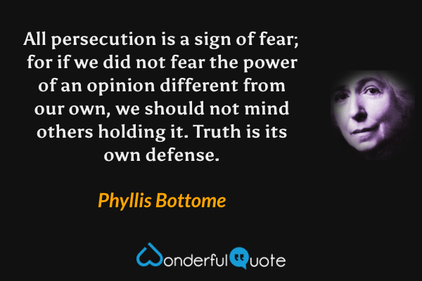 All persecution is a sign of fear; for if we did not fear the power of an opinion different from our own, we should not mind others holding it.  Truth is its own defense. - Phyllis Bottome quote.