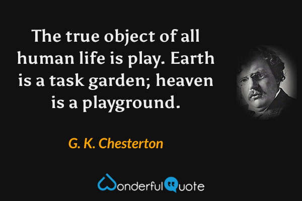The true object of all human life is play.  Earth is a task garden; heaven is a playground. - G. K. Chesterton quote.
