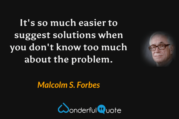 It's so much easier to suggest solutions when you don't know too much about the problem. - Malcolm S. Forbes quote.