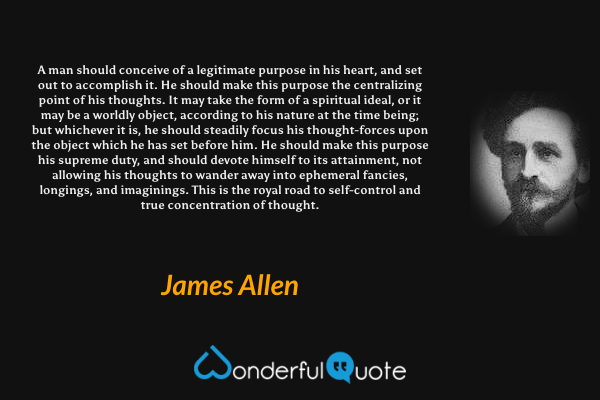 A man should conceive of a legitimate purpose in his heart, and set out to accomplish it. He should make this purpose the centralizing point of his thoughts. It may take the form of a spiritual ideal, or it may be a worldly object, according to his nature at the time being; but whichever it is, he should steadily focus his thought-forces upon the object which he has set before him. He should make this purpose his supreme duty, and should devote himself to its attainment, not allowing his thoughts to wander away into ephemeral fancies, longings, and imaginings. This is the royal road to self-control and true concentration of thought. - James Allen quote.