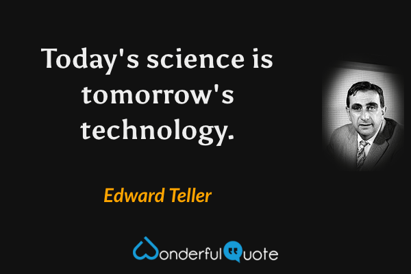 Today's science is tomorrow's technology. - Edward Teller quote.
