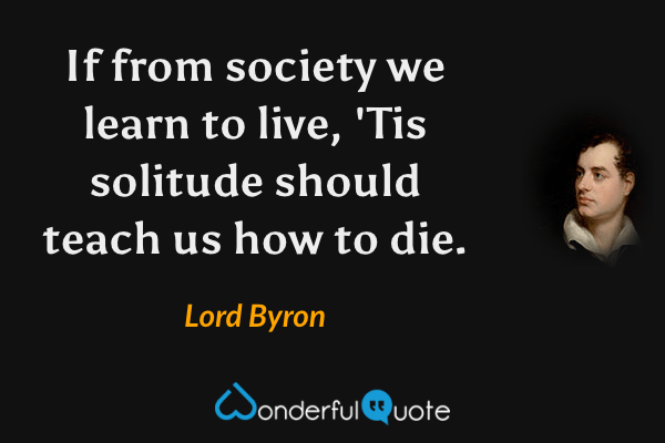If from society we learn to live,
'Tis solitude should teach us how to die. - Lord Byron quote.