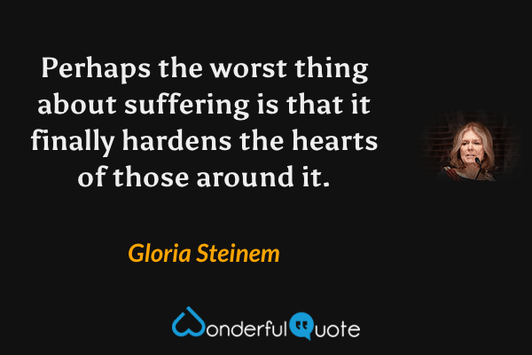 Perhaps the worst thing about suffering is that it finally hardens the hearts of those around it. - Gloria Steinem quote.