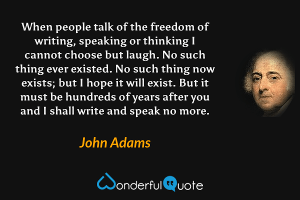 When people talk of the freedom of writing, speaking or thinking I cannot choose but laugh. No such thing ever existed. No such thing now exists; but I hope it will exist. But it must be hundreds of years after you and I shall write and speak no more. - John Adams quote.