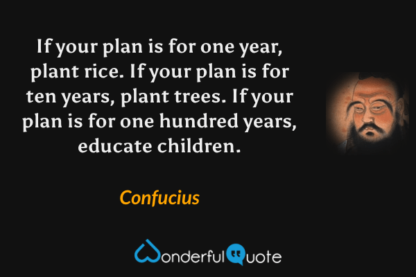 If your plan is for one year, plant rice. If your plan is for ten years, plant trees. If your plan is for one hundred years, educate children. - Confucius quote.