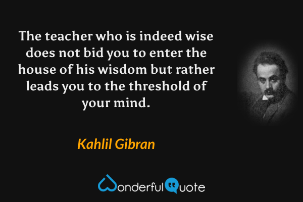 The teacher who is indeed wise does not bid you to enter the house of his wisdom but rather leads you to the threshold of your mind. - Kahlil Gibran quote.