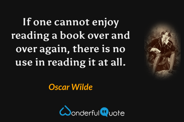 If one cannot enjoy reading a book over and over again, there is no use in reading it at all. - Oscar Wilde quote.