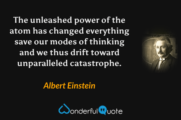 The unleashed power of the atom has changed everything save our modes of thinking and we thus drift toward unparalleled catastrophe. - Albert Einstein quote.