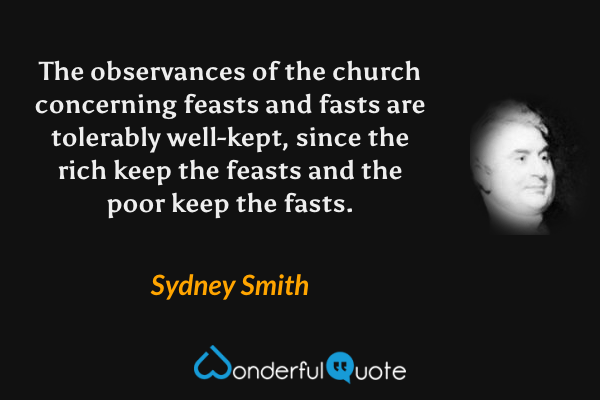 The observances of the church concerning feasts and fasts are tolerably well-kept, since the rich keep the feasts and the poor keep the fasts. - Sydney Smith quote.