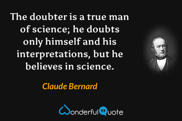 The doubter is a true man of science; he doubts only himself and his interpretations, but he believes in science. - Claude Bernard quote.