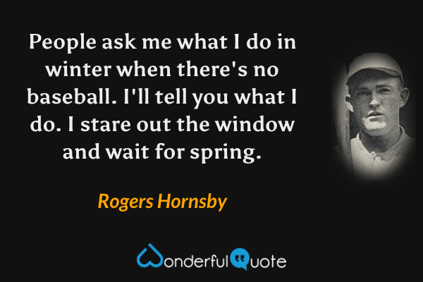People ask me what I do in winter when there's no baseball. I'll tell you what I do. I stare out the window and wait for spring. - Rogers Hornsby quote.