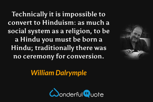 Technically it is impossible to convert to Hinduism: as much a social system as a religion, to be a Hindu you must be born a Hindu; traditionally there was no ceremony for conversion. - William Dalrymple quote.