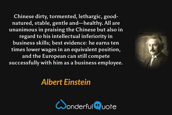 Chinese dirty, tormented, lethargic, good-natured, stable, gentle and—healthy. All are unanimous in praising the Chinese but also in regard to his intellectual inferiority in business skills; best evidence: he earns ten times lower wages in an equivalent position, and the European can still compete successfully with him as a business employee. - Albert Einstein quote.