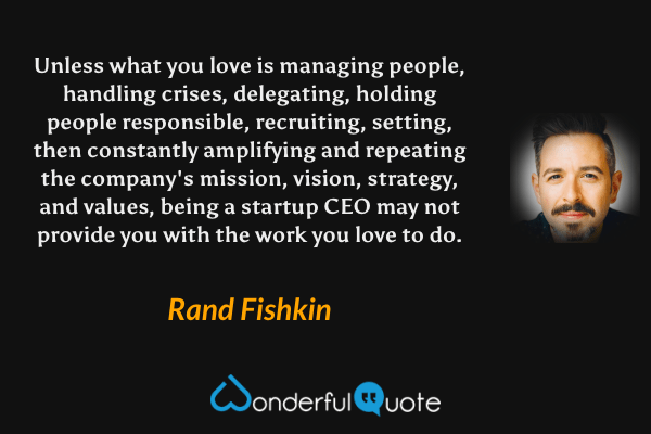 Unless what you love is managing people, handling crises, delegating, holding people responsible, recruiting, setting, then constantly amplifying and repeating the company's mission, vision, strategy, and values, being a startup CEO may not provide you with the work you love to do. - Rand Fishkin quote.