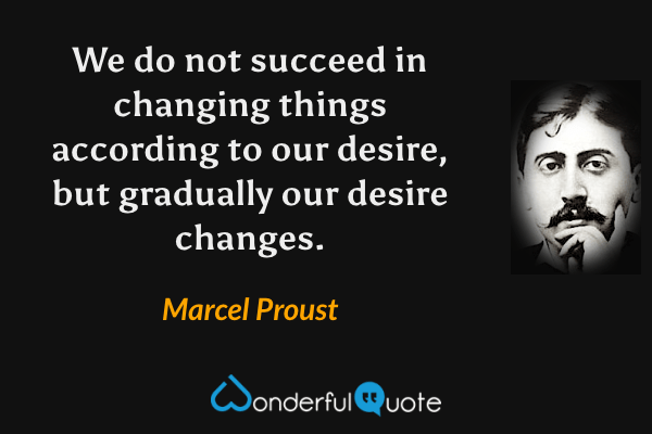 We do not succeed in changing things according to our desire, but gradually our desire changes. - Marcel Proust quote.