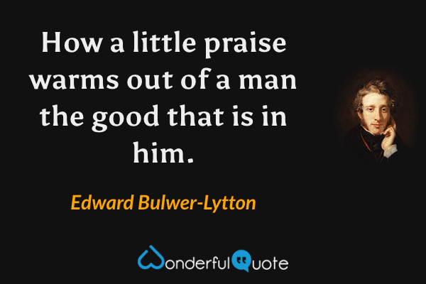 How a little praise warms out of a man the good that is in him. - Edward Bulwer-Lytton quote.