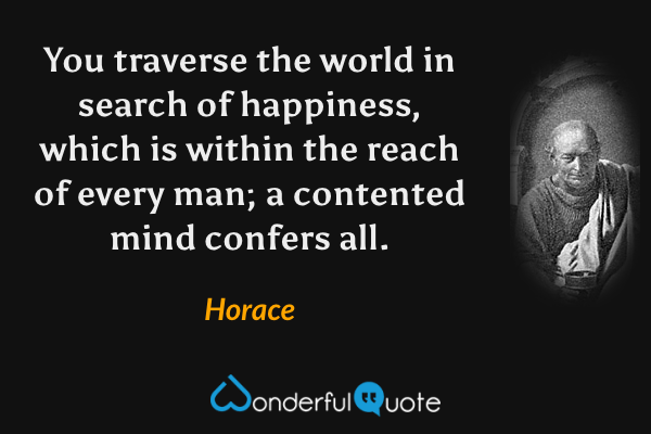 You traverse the world in search of happiness, which is within the reach of every man; a contented mind confers all. - Horace quote.