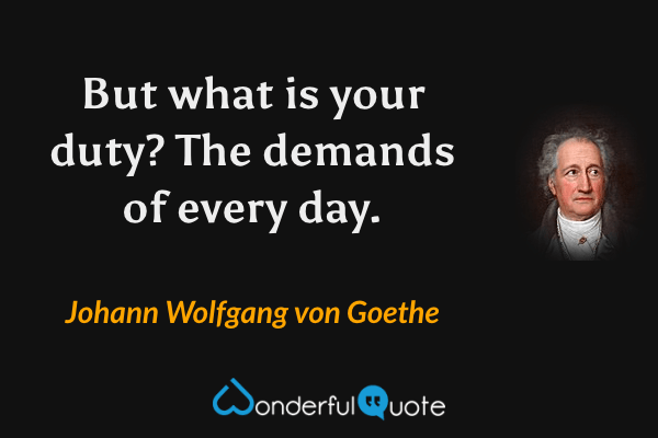 But what is your duty? The demands of every day. - Johann Wolfgang von Goethe quote.