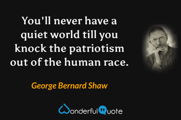 You'll never have a quiet world till you knock the patriotism out of the human race. - George Bernard Shaw quote.