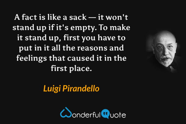 A fact is like a sack — it won't stand up if it's empty. To make it stand up, first you have to put in it all the reasons and feelings that caused it in the first place. - Luigi Pirandello quote.