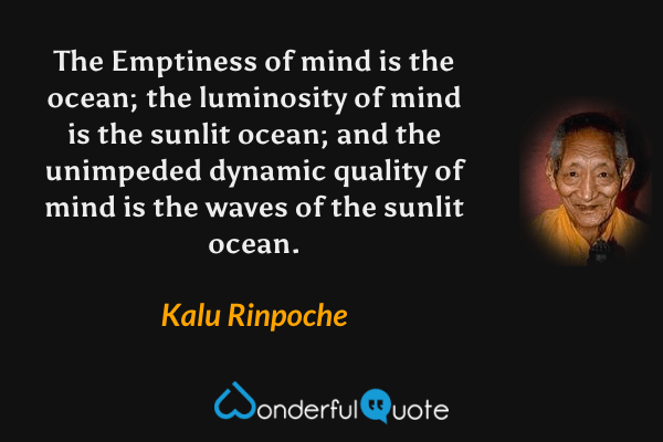 The Emptiness of mind is the ocean; the luminosity of mind is the sunlit ocean; and the unimpeded dynamic quality of mind is the waves of the sunlit ocean. - Kalu Rinpoche quote.