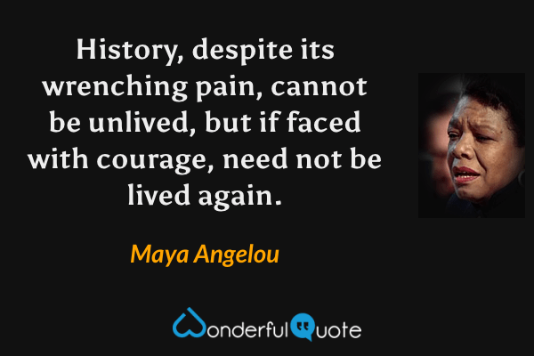 History, despite its wrenching pain, cannot be unlived, but if faced with courage, need not be lived again. - Maya Angelou quote.