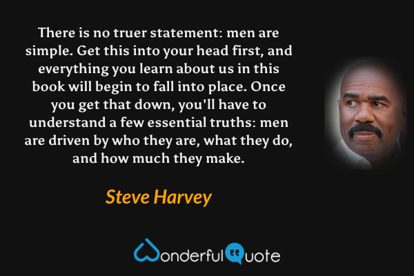 There is no truer statement: men are simple. Get this into your head first, and everything you learn about us in this book will begin to fall into place. Once you get that down, you'll have to understand a few essential truths: men are driven by who they are, what they do, and how much they make. - Steve Harvey quote.