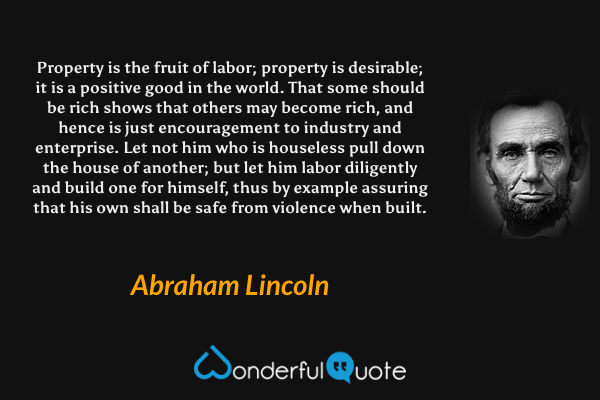 Property is the fruit of labor; property is desirable; it is a positive good in the world. That some should be rich shows that others may become rich, and hence is just encouragement to industry and enterprise. Let not him who is houseless pull down the house of another; but let him labor diligently and build one for himself, thus by example assuring that his own shall be safe from violence when built. - Abraham Lincoln quote.