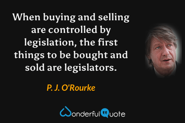 When buying and selling are controlled by legislation, the first things to be bought and sold are legislators. - P. J. O'Rourke quote.