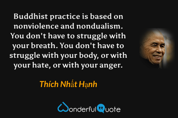 Buddhist practice is based on nonviolence and nondualism. You don't have to struggle with your breath. You don't have to struggle with your body, or with your hate, or with your anger. - Thích Nhất Hạnh quote.