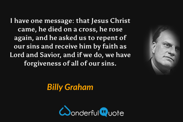 I have one message: that Jesus Christ came, he died on a cross, he rose again, and he asked us to repent of our sins and receive him by faith as Lord and Savior, and if we do, we have forgiveness of all of our sins. - Billy Graham quote.