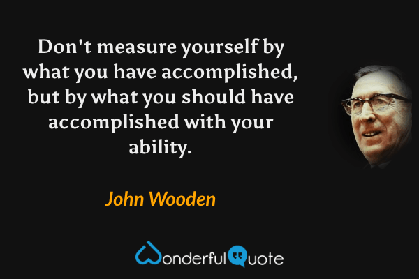 Don't measure yourself by what you have accomplished, but by what you should have accomplished with your ability. - John Wooden quote.
