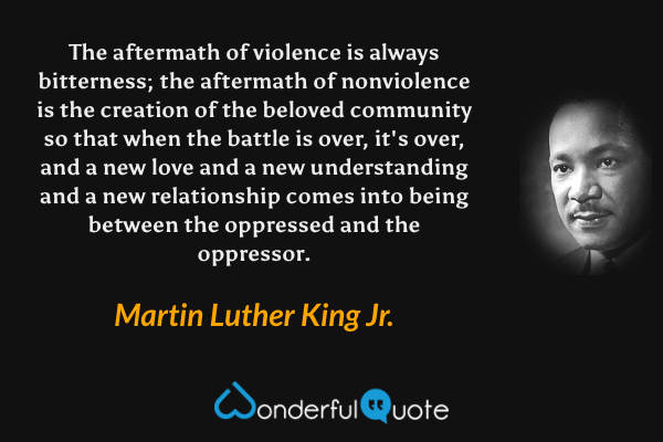 The aftermath of violence is always bitterness; the aftermath of nonviolence is the creation of the beloved community so that when the battle is over, it's over, and a new love and a new understanding and a new relationship comes into being between the oppressed and the oppressor. - Martin Luther King Jr. quote.