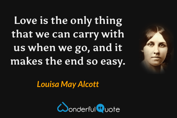 Love is the only thing that we can carry with us when we go, and it makes the end so easy. - Louisa May Alcott quote.