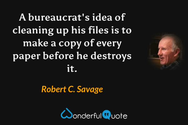 A bureaucrat's idea of cleaning up his files is to make a copy of every paper before he destroys it. - Robert C. Savage quote.