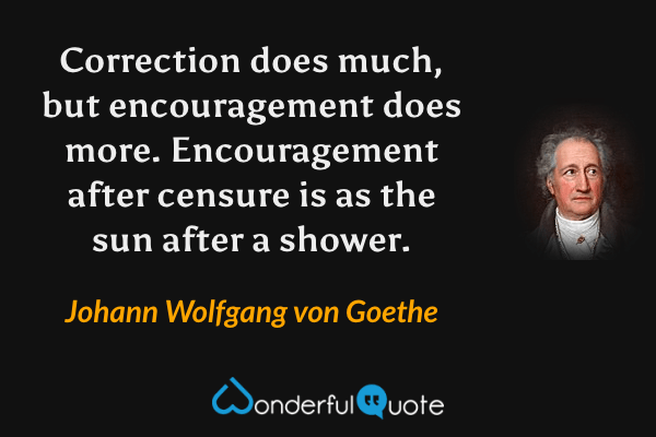 Correction does much, but encouragement does more. Encouragement after censure is as the sun after a shower. - Johann Wolfgang von Goethe quote.