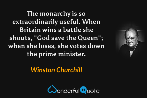 The monarchy is so extraordinarily useful. When Britain wins a battle she shouts, "God save the Queen"; when she loses, she votes down the prime minister. - Winston Churchill quote.