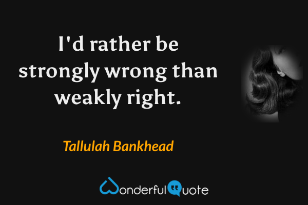 I'd rather be strongly wrong than weakly right. - Tallulah Bankhead quote.