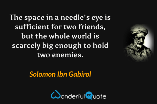 The space in a needle's eye is sufficient for two friends, but the whole world is scarcely big enough to hold two enemies. - Solomon Ibn Gabirol quote.
