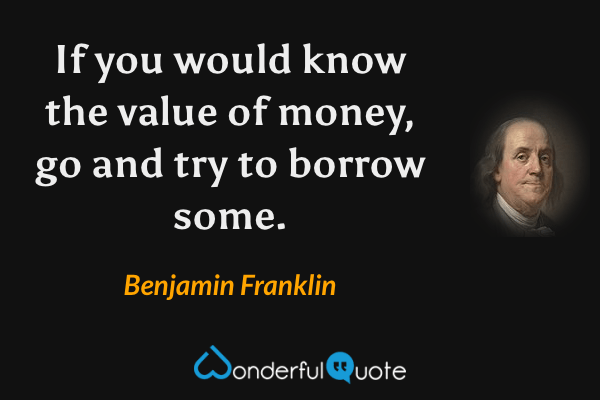 If you would know the value of money, go and try to borrow some. - Benjamin Franklin quote.