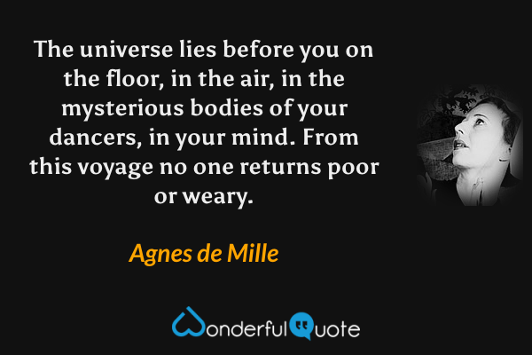 The universe lies before you on the floor, in the air, in the mysterious bodies of your dancers, in your mind. From this voyage no one returns poor or weary. - Agnes de Mille quote.