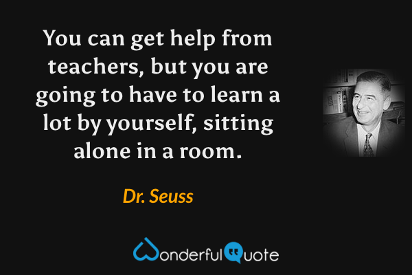 You can get help from teachers, but you are going to have to learn a lot by yourself, sitting alone in a room. - Dr. Seuss quote.
