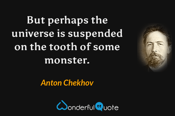 But perhaps the universe is suspended on the tooth of some monster. - Anton Chekhov quote.
