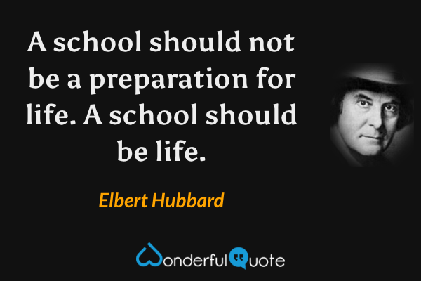 A school should not be a preparation for life. A school should be life. - Elbert Hubbard quote.