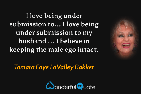 I love being under submission to... I love being under submission to my husband ... I believe in keeping the male ego intact. - Tamara Faye LaValley Bakker quote.